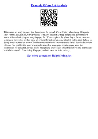 Example Of An Art Analysis
This was an art analysis paper that I composed for my AP World History class in my 11th grade
year. For this assignment, we were asked to review an artistic, three dimensional piece that we
would ultimately develop an analysis paper for. We were given the whole day at the art museum
to pick our piece(s) as well as write all of the information we could about it. In this case, I chose to
do my analysis paper on a set of Buddhist ornaments used to decorate the famed Buddha in ancient
religion. Our goal for the paper was simple: complete a one page concise paper using the
information we collected, as well as our background knowledge, about the motives and expressions
behind the artwork. From doing this paper, and this exercise in its entirety,
Get more content on HelpWriting.net
 
