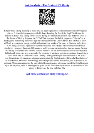 Art Analysis : The Statue Of Liberty
Liberty has a strong meaning to many and has been represented in beautiful artworks throughout
history. A beautiful canvas piece titled Liberty Leading the People by EugГЁne Delacroix
depicts "Liberty" as a strong female leader during the French Revolution. In a different sense is
the Statue of Liberty designed by FrГ©dГ©ric Auguste Bartholdi, represents "Liberty" as a
leading and welcoming beacon of light for immigrants in the United States. For artists it is often
difficult to represent a strong symbol without copying works of the past. In this case both pieces
of art being discussed represent a woman associated with liberty, which is the most obvious
similarity. However, there are differences as well; because each piece has its own unique factors.
The ability to compare and contrast famous works of art lets the audience discover new beauties
behind each piece. Art acts as an outlet for creators. It lets them vent their emotions through their
craft, much like in Delacroix's case. Liberty Leading the People was created in 1830. It is a
two–dimensional oil on canvas art piece representing the final victories of the July Revolution of
1830 in France. Delacroix felt strongly about the politics of the Revolution, and it showed in his
artwork. This piece represents the start of the Romantic era as art moved out of the Enlightenment
style. In his piece, there is a strong focal point on the fierce female character in the middle of the
piece, or Liberty, as the title calls her. She
Get more content on HelpWriting.net
 
