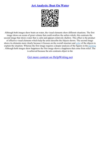 Art Analysis: Boat On Water
Although both images show boats on water, the visual elements show different situations. The first
image shows an ocean of great volume that could swallow the sailors whole; this contrasts the
second image that shows water that is calm and appears relatively shallow. This effect is the product
of effective visual elements which help the artist describe the objects shown. The second image
shows its elements more clearly because it focuses on the overall structure and color of the objects to
explain the situation. Whereas the first image requires a deeper analyses of the figures in the painting
. Although both images show happiness the first image shows a happiness that come from relief. The
is achieved because the arts contrasts object in the
Get more content on HelpWriting.net
 
