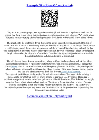 Example Of A Piece Of Art Analysis
Purpose is to confront people looking at Branksome girls or maybe even private school kids in
general that there is more to us than just private school mannerisms and interests. We're individuals
not just a collective group of conforming students, stuck in the old outdated values of the school.
The attention to the 'graffiti' is drawn through the use of an artistic technique called the rule of
thirds. This rule of thirds is a balancing technique to unify a composition. In the image, this technique
is visibly implemented through the two columns and the horizontal line above the girl with the last
line being mentally placed to balance the composition out. In order to balance a piece, the subject of
the piece has to be placed in one of the thirds. Therefore placing the subject between two thirds
disrupts this balance and draws attention to the subject.
The girl dressed in the Branksome uniform, whose uniform has been altered to look like it has
camouflage printed onto it represents what other people see, which is conformity. The idea that
private school turns all the students into the evil corporate giants of the future. This puts all private
school kids under an umbrella which consists of not being anything more than our parents money
and this idea of students who think that they are...show more content...
This piece of graffiti is put on the wall of the school's port cochere. This piece of the building is
not as useful now that we don't get drawn around in carriages lead by horses. This piece of
architecture represents the old values that private school is affiliated with. This links back to people
assuming things about private school students. The focus is drawn to the background of the port
cochere through the use of line created both by perspective and shadow. The shadow was
intentionally placed in the photograph to lead the viewers eye to the port cochere emphasizing that
the context was important to the
Get more content on HelpWriting.net
 