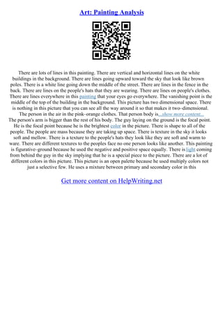 Art: Painting Analysis
There are lots of lines in this painting. There are vertical and horizontal lines on the white
buildings in the background. There are lines going upward toward the sky that look like brown
poles. There is a white line going down the middle of the street. There are lines in the fence in the
back. There are lines on the people's hats that they are wearing. There are lines on people's clothes.
There are lines everywhere in this painting that your eyes go everywhere. The vanishing point is the
middle of the top of the building in the background. This picture has two dimensional space. There
is nothing in this picture that you can see all the way around it so that makes it two–dimensional.
The person in the air in the pink–orange clothes. That person body is...show more content...
The person's arm is bigger than the rest of his body. The guy laying on the ground is the focal point.
He is the focal point because he is the brightest color in the picture. There is shape to all of the
people. The people are mass because they are taking up space. There is texture in the sky it looks
soft and mellow. There is a texture to the people's hats they look like they are soft and warm to
ware. There are different textures to the peoples face no one person looks like another. This painting
is figurative–ground because he used the negative and positive space equally. There is light coming
from behind the guy in the sky implying that he is a special piece to the picture. There are a lot of
different colors in this picture. This picture is an open palette because he used multiply colors not
just a selective few. He uses a mixture between primary and secondary color in this
Get more content on HelpWriting.net
 