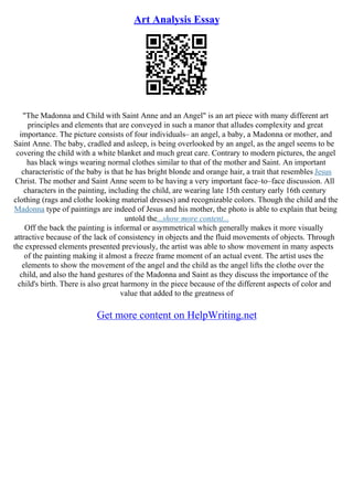Art Analysis Essay
"The Madonna and Child with Saint Anne and an Angel" is an art piece with many different art
principles and elements that are conveyed in such a manor that alludes complexity and great
importance. The picture consists of four individuals– an angel, a baby, a Madonna or mother, and
Saint Anne. The baby, cradled and asleep, is being overlooked by an angel, as the angel seems to be
covering the child with a white blanket and much great care. Contrary to modern pictures, the angel
has black wings wearing normal clothes similar to that of the mother and Saint. An important
characteristic of the baby is that he has bright blonde and orange hair, a trait that resembles Jesus
Christ. The mother and Saint Anne seem to be having a very important face–to–face discussion. All
characters in the painting, including the child, are wearing late 15th century early 16th century
clothing (rags and clothe looking material dresses) and recognizable colors. Though the child and the
Madonna type of paintings are indeed of Jesus and his mother, the photo is able to explain that being
untold the...show more content...
Off the back the painting is informal or asymmetrical which generally makes it more visually
attractive because of the lack of consistency in objects and the fluid movements of objects. Through
the expressed elements presented previously, the artist was able to show movement in many aspects
of the painting making it almost a freeze frame moment of an actual event. The artist uses the
elements to show the movement of the angel and the child as the angel lifts the clothe over the
child, and also the hand gestures of the Madonna and Saint as they discuss the importance of the
child's birth. There is also great harmony in the piece because of the different aspects of color and
value that added to the greatness of
Get more content on HelpWriting.net
 