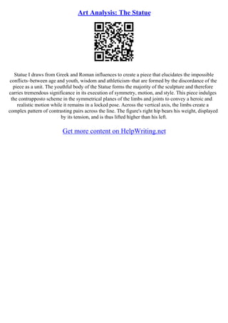 Art Analysis: The Statue
Statue I draws from Greek and Roman influences to create a piece that elucidates the impossible
conflicts–between age and youth, wisdom and athleticism–that are formed by the discordance of the
piece as a unit. The youthful body of the Statue forms the majority of the sculpture and therefore
carries tremendous significance in its execution of symmetry, motion, and style. This piece indulges
the contrapposto scheme in the symmetrical planes of the limbs and joints to convey a heroic and
realistic motion while it remains in a locked pose. Across the vertical axis, the limbs create a
complex pattern of contrasting pairs across the line. The figure's right hip bears his weight, displayed
by its tension, and is thus lifted higher than his left.
Get more content on HelpWriting.net
 