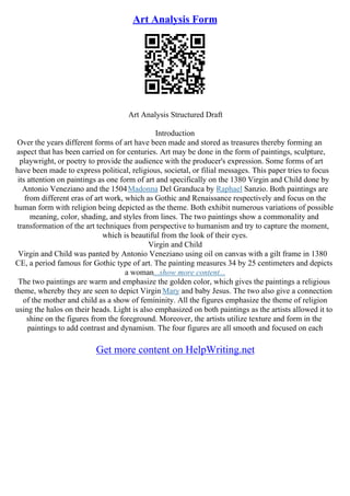 Art Analysis Form
Art Analysis Structured Draft
Introduction
Over the years different forms of art have been made and stored as treasures thereby forming an
aspect that has been carried on for centuries. Art may be done in the form of paintings, sculpture,
playwright, or poetry to provide the audience with the producer's expression. Some forms of art
have been made to express political, religious, societal, or filial messages. This paper tries to focus
its attention on paintings as one form of art and specifically on the 1380 Virgin and Child done by
Antonio Veneziano and the 1504Madonna Del Granduca by Raphael Sanzio. Both paintings are
from different eras of art work, which as Gothic and Renaissance respectively and focus on the
human form with religion being depicted as the theme. Both exhibit numerous variations of possible
meaning, color, shading, and styles from lines. The two paintings show a commonality and
transformation of the art techniques from perspective to humanism and try to capture the moment,
which is beautiful from the look of their eyes.
Virgin and Child
Virgin and Child was panted by Antonio Veneziano using oil on canvas with a gilt frame in 1380
CE, a period famous for Gothic type of art. The painting measures 34 by 25 centimeters and depicts
a woman...show more content...
The two paintings are warm and emphasize the golden color, which gives the paintings a religious
theme, whereby they are seen to depict Virgin Mary and baby Jesus. The two also give a connection
of the mother and child as a show of femininity. All the figures emphasize the theme of religion
using the halos on their heads. Light is also emphasized on both paintings as the artists allowed it to
shine on the figures from the foreground. Moreover, the artists utilize texture and form in the
paintings to add contrast and dynamism. The four figures are all smooth and focused on each
Get more content on HelpWriting.net
 