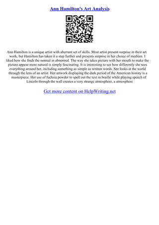 Ann Hamilton's Art Analysis
Ann Hamilton is a unique artist with aberrant set of skills. Most artist present surprise in their art
work, but Hamilton has taken it a step further and presents surprise in her choice of medium. I
liked how she finds the normal in abnormal. The way she takes picture with her mouth to make the
picture appear more natural is simply fascinating. It is interesting to see how differently she sees
everything around her, including something as simple as written words. See looks at the world
through the lens of an artist. Her artwork displaying the dark period of the American history is a
masterpiece. Her use of fuchsia powder to spell out the text in braille while playing speech of
Lincoln through the wall creates a very strange atmosphere, a atmosphere
Get more content on HelpWriting.net
 