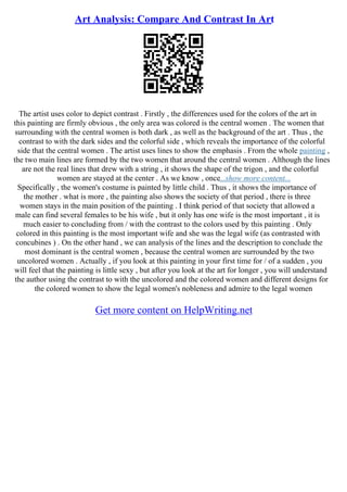 Art Analysis: Compare And Contrast In Art
The artist uses color to depict contrast . Firstly , the differences used for the colors of the art in
this painting are firmly obvious , the only area was colored is the central women . The women that
surrounding with the central women is both dark , as well as the background of the art . Thus , the
contrast to with the dark sides and the colorful side , which reveals the importance of the colorful
side that the central women . The artist uses lines to show the emphasis . From the whole painting ,
the two main lines are formed by the two women that around the central women . Although the lines
are not the real lines that drew with a string , it shows the shape of the trigon , and the colorful
women are stayed at the center . As we know , once...show more content...
Specifically , the women's costume is painted by little child . Thus , it shows the importance of
the mother . what is more , the painting also shows the society of that period , there is three
women stays in the main position of the painting . I think period of that society that allowed a
male can find several females to be his wife , but it only has one wife is the most important , it is
much easier to concluding from / with the contrast to the colors used by this painting . Only
colored in this painting is the most important wife and she was the legal wife (as contrasted with
concubines ) . On the other hand , we can analysis of the lines and the description to conclude the
most dominant is the central women , because the central women are surrounded by the two
uncolored women . Actually , if you look at this painting in your first time for / of a sudden , you
will feel that the painting is little sexy , but after you look at the art for longer , you will understand
the author using the contrast to with the uncolored and the colored women and different designs for
the colored women to show the legal women's nobleness and admire to the legal women
Get more content on HelpWriting.net
 