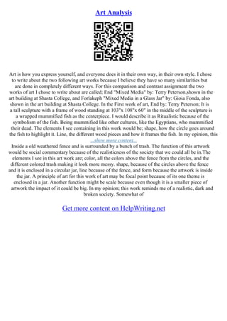 Art Analysis
Art is how you express yourself, and everyone does it in their own way, in their own style. I chose
to write about the two following art works because I believe they have so many similarities but
are done in completely different ways. For this comparison and contrast assignment the two
works of art I chose to write about are called; End "Mixed Media" by: Terry Peterson,shown in the
art building at Shasta College, and Forlakeph "Mixed Media in a Glass Jar" by: Gioia Fonda, also
shown in the art building at Shasta College. In the First work of art, End by: Terry Peterson; It is
a tall sculpture with a frame of wood standing at 103"x 108"x 60" in the middle of the sculpture is
a wrapped mummified fish as the centerpiece. I would describe it as Ritualistic because of the
symbolism of the fish. Being mummified like other cultures, like the Egyptians, who mummified
their dead. The elements I see containing in this work would be; shape, how the circle goes around
the fish to highlight it. Line, the different wood pieces and how it frames the fish. In my opinion, this
...show more content...
Inside a old weathered fence and is surrounded by a bunch of trash. The function of this artwork
would be social commentary because of the realisticness of the society that we could all be in.The
elements I see in this art work are; color, all the colors above the fence from the circles, and the
different colored trash making it look more messy. shape, because of the circles above the fence
and it is enclosed in a circular jar, line because of the fence, and form because the artwork is inside
the jar. A principle of art for this work of art may be focal point because of its one theme is
enclosed in a jar. Another function might be scale because even though it is a smaller piece of
artwork the impact of it could be big. In my opinion; this work reminds me of a realistic, dark and
broken society. Somewhat of
Get more content on HelpWriting.net
 