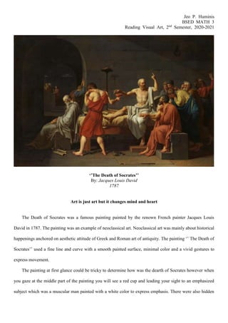 Jeo P. Huminis
BSED MATH 3
Reading Visual Art, 2nd
Semester, 2020-2021
‘’The Death of Socrates’’
By: Jacques Louis David
1787
Art is just art but it changes mind and heart
The Death of Socrates was a famous painting painted by the renown French painter Jacques Louis
David in 1787. The painting was an example of neoclassical art. Neoclassical art was mainly about historical
happenings anchored on aesthetic attitude of Greek and Roman art of antiquity. The painting ‘’ The Death of
Socrates’’ used a fine line and curve with a smooth painted surface, minimal color and a vivid gestures to
express movement.
The painting at first glance could be tricky to determine how was the dearth of Socrates however when
you gaze at the middle part of the painting you will see a red cup and leading your sight to an emphasized
subject which was a muscular man painted with a white color to express emphasis. There were also hidden
 