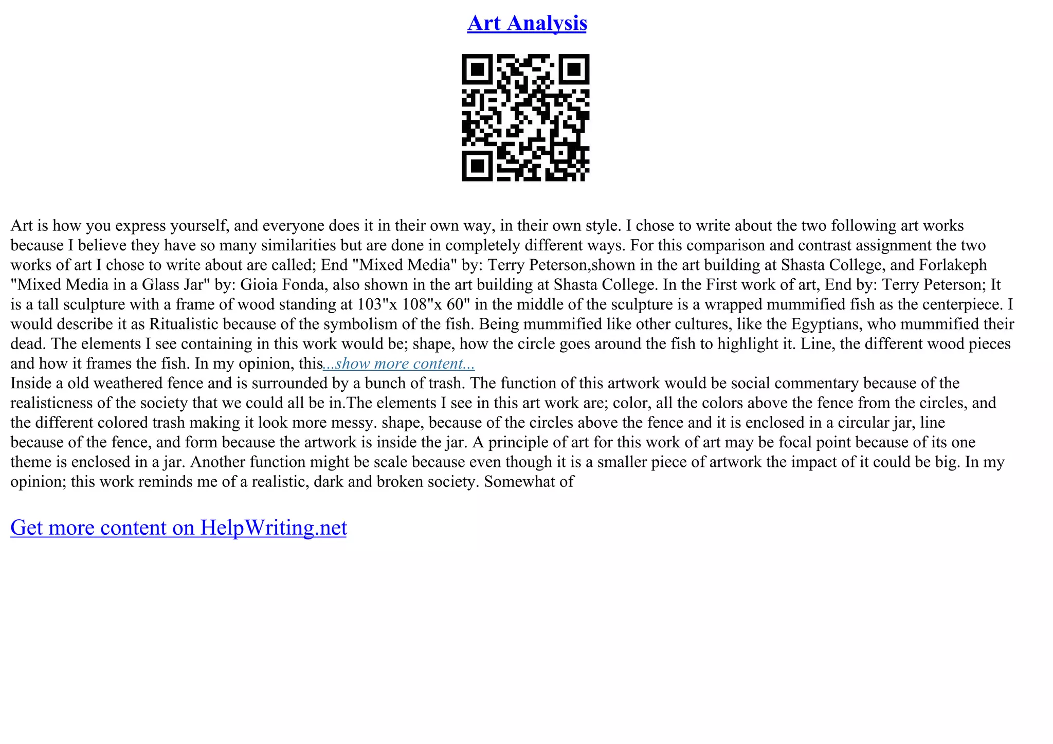 Art Analysis
Art is how you express yourself, and everyone does it in their own way, in their own style. I chose to write about the two following art works
because I believe they have so many similarities but are done in completely different ways. For this comparison and contrast assignment the two
works of art I chose to write about are called; End "Mixed Media" by: Terry Peterson,shown in the art building at Shasta College, and Forlakeph
"Mixed Media in a Glass Jar" by: Gioia Fonda, also shown in the art building at Shasta College. In the First work of art, End by: Terry Peterson; It
is a tall sculpture with a frame of wood standing at 103"x 108"x 60" in the middle of the sculpture is a wrapped mummified fish as the centerpiece. I
would describe it as Ritualistic because of the symbolism of the fish. Being mummified like other cultures, like the Egyptians, who mummified their
dead. The elements I see containing in this work would be; shape, how the circle goes around the fish to highlight it. Line, the different wood pieces
and how it frames the fish. In my opinion, this...show more content...
Inside a old weathered fence and is surrounded by a bunch of trash. The function of this artwork would be social commentary because of the
realisticness of the society that we could all be in.The elements I see in this art work are; color, all the colors above the fence from the circles, and
the different colored trash making it look more messy. shape, because of the circles above the fence and it is enclosed in a circular jar, line
because of the fence, and form because the artwork is inside the jar. A principle of art for this work of art may be focal point because of its one
theme is enclosed in a jar. Another function might be scale because even though it is a smaller piece of artwork the impact of it could be big. In my
opinion; this work reminds me of a realistic, dark and broken society. Somewhat of
Get more content on HelpWriting.net
 