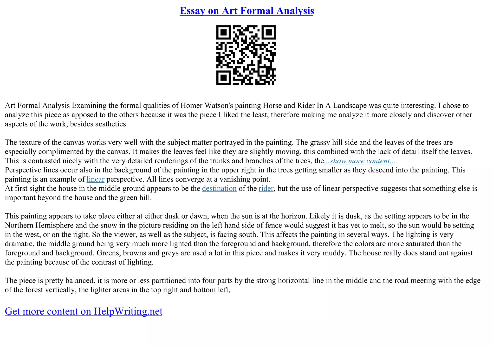 Essay on Art Formal Analysis
Art Formal Analysis Examining the formal qualities of Homer Watson's painting Horse and Rider In A Landscape was quite interesting. I chose to
analyze this piece as apposed to the others because it was the piece I liked the least, therefore making me analyze it more closely and discover other
aspects of the work, besides aesthetics.
The texture of the canvas works very well with the subject matter portrayed in the painting. The grassy hill side and the leaves of the trees are
especially complimented by the canvas. It makes the leaves feel like they are slightly moving, this combined with the lack of detail itself the leaves.
This is contrasted nicely with the very detailed renderings of the trunks and branches of the trees, the...show more content...
Perspective lines occur also in the background of the painting in the upper right in the trees getting smaller as they descend into the painting. This
painting is an example of linear perspective. All lines converge at a vanishing point.
At first sight the house in the middle ground appears to be the destination of the rider, but the use of linear perspective suggests that something else is
important beyond the house and the green hill.
This painting appears to take place either at either dusk or dawn, when the sun is at the horizon. Likely it is dusk, as the setting appears to be in the
Northern Hemisphere and the snow in the picture residing on the left hand side of fence would suggest it has yet to melt, so the sun would be setting
in the west, or on the right. So the viewer, as well as the subject, is facing south. This affects the painting in several ways. The lighting is very
dramatic, the middle ground being very much more lighted than the foreground and background, therefore the colors are more saturated than the
foreground and background. Greens, browns and greys are used a lot in this piece and makes it very muddy. The house really does stand out against
the painting because of the contrast of lighting.
The piece is pretty balanced, it is more or less partitioned into four parts by the strong horizontal line in the middle and the road meeting with the edge
of the forest vertically, the lighter areas in the top right and bottom left,
Get more content on HelpWriting.net
 