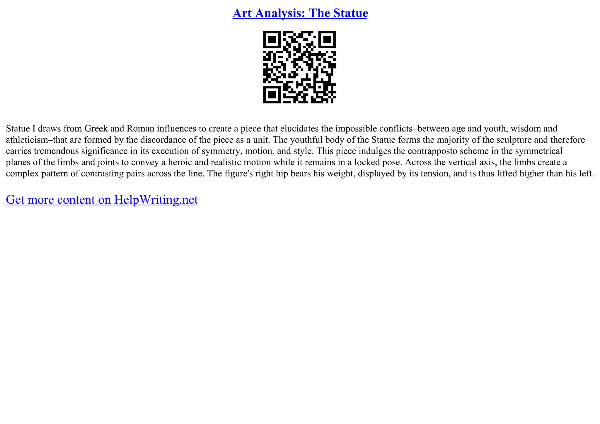 Art Analysis: The Statue
Statue I draws from Greek and Roman influences to create a piece that elucidates the impossible conflicts–between age and youth, wisdom and
athleticism–that are formed by the discordance of the piece as a unit. The youthful body of the Statue forms the majority of the sculpture and therefore
carries tremendous significance in its execution of symmetry, motion, and style. This piece indulges the contrapposto scheme in the symmetrical
planes of the limbs and joints to convey a heroic and realistic motion while it remains in a locked pose. Across the vertical axis, the limbs create a
complex pattern of contrasting pairs across the line. The figure's right hip bears his weight, displayed by its tension, and is thus lifted higher than his left.
Get more content on HelpWriting.net
 