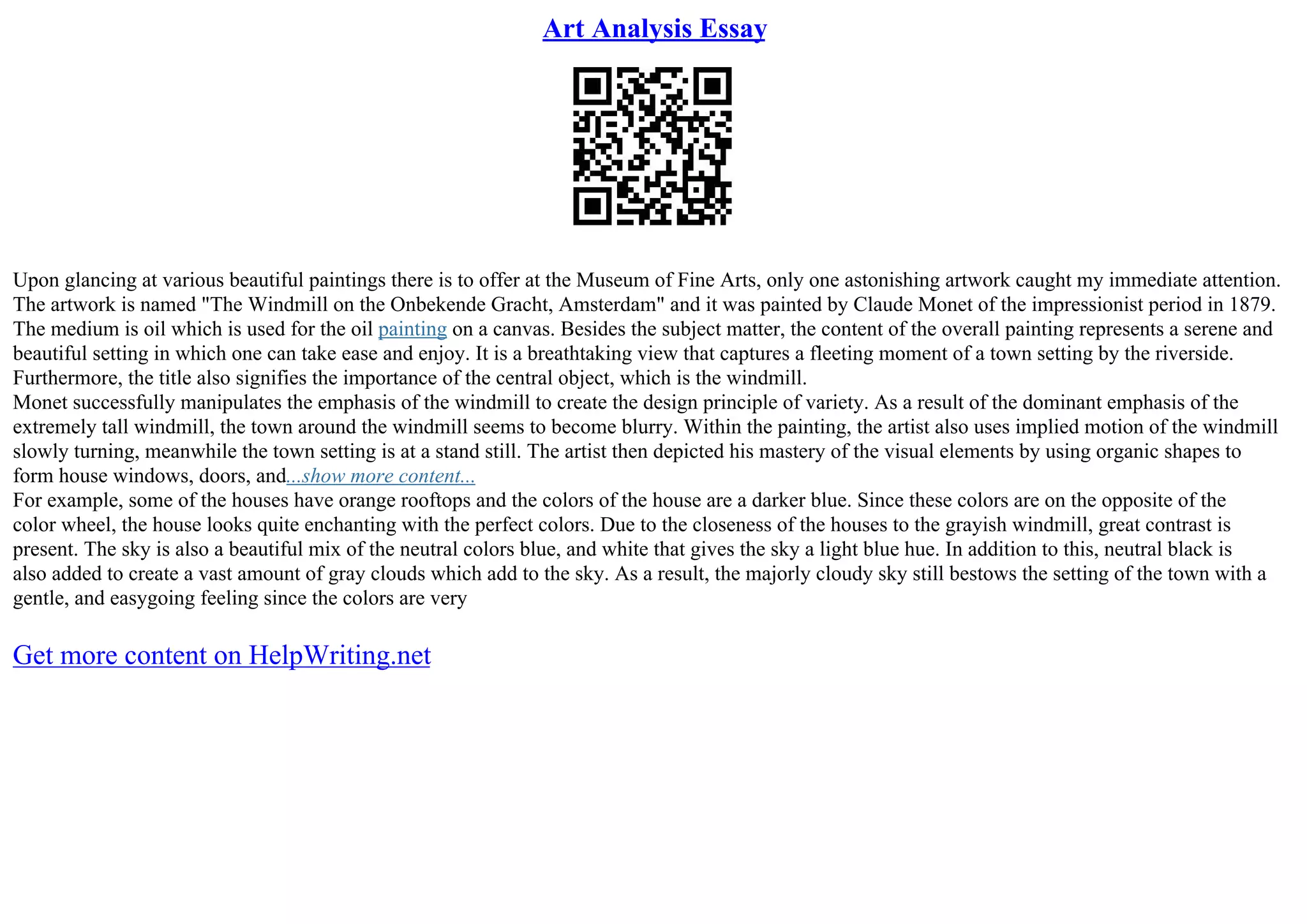 Art Analysis Essay
Upon glancing at various beautiful paintings there is to offer at the Museum of Fine Arts, only one astonishing artwork caught my immediate attention.
The artwork is named "The Windmill on the Onbekende Gracht, Amsterdam" and it was painted by Claude Monet of the impressionist period in 1879.
The medium is oil which is used for the oil painting on a canvas. Besides the subject matter, the content of the overall painting represents a serene and
beautiful setting in which one can take ease and enjoy. It is a breathtaking view that captures a fleeting moment of a town setting by the riverside.
Furthermore, the title also signifies the importance of the central object, which is the windmill.
Monet successfully manipulates the emphasis of the windmill to create the design principle of variety. As a result of the dominant emphasis of the
extremely tall windmill, the town around the windmill seems to become blurry. Within the painting, the artist also uses implied motion of the windmill
slowly turning, meanwhile the town setting is at a stand still. The artist then depicted his mastery of the visual elements by using organic shapes to
form house windows, doors, and...show more content...
For example, some of the houses have orange rooftops and the colors of the house are a darker blue. Since these colors are on the opposite of the
color wheel, the house looks quite enchanting with the perfect colors. Due to the closeness of the houses to the grayish windmill, great contrast is
present. The sky is also a beautiful mix of the neutral colors blue, and white that gives the sky a light blue hue. In addition to this, neutral black is
also added to create a vast amount of gray clouds which add to the sky. As a result, the majorly cloudy sky still bestows the setting of the town with a
gentle, and easygoing feeling since the colors are very
Get more content on HelpWriting.net
 