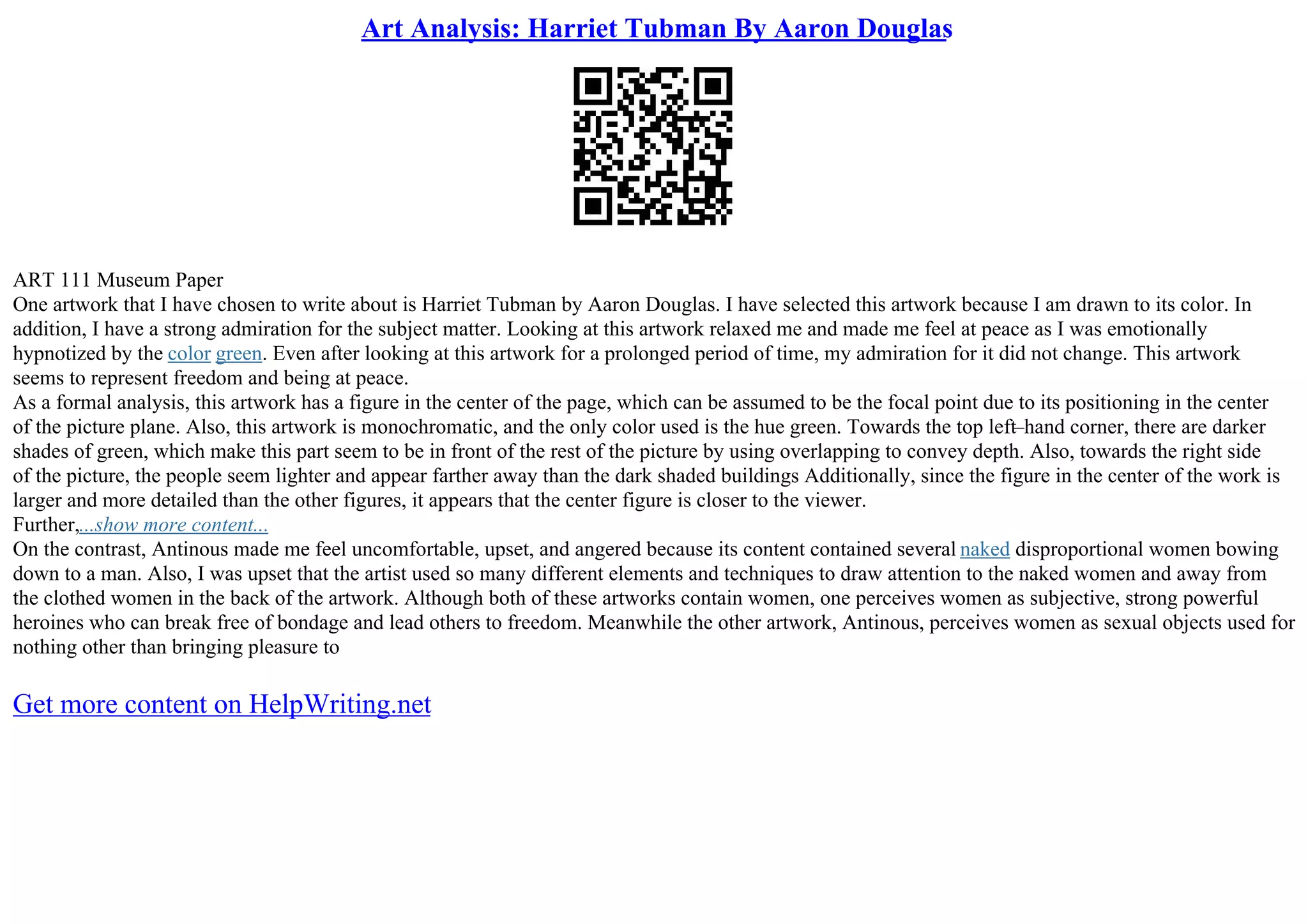 Art Analysis: Harriet Tubman By Aaron Douglas
ART 111 Museum Paper
One artwork that I have chosen to write about is Harriet Tubman by Aaron Douglas. I have selected this artwork because I am drawn to its color. In
addition, I have a strong admiration for the subject matter. Looking at this artwork relaxed me and made me feel at peace as I was emotionally
hypnotized by the color green. Even after looking at this artwork for a prolonged period of time, my admiration for it did not change. This artwork
seems to represent freedom and being at peace.
As a formal analysis, this artwork has a figure in the center of the page, which can be assumed to be the focal point due to its positioning in the center
of the picture plane. Also, this artwork is monochromatic, and the only color used is the hue green. Towards the top left–hand corner, there are darker
shades of green, which make this part seem to be in front of the rest of the picture by using overlapping to convey depth. Also, towards the right side
of the picture, the people seem lighter and appear farther away than the dark shaded buildings Additionally, since the figure in the center of the work is
larger and more detailed than the other figures, it appears that the center figure is closer to the viewer.
Further,...show more content...
On the contrast, Antinous made me feel uncomfortable, upset, and angered because its content contained several naked disproportional women bowing
down to a man. Also, I was upset that the artist used so many different elements and techniques to draw attention to the naked women and away from
the clothed women in the back of the artwork. Although both of these artworks contain women, one perceives women as subjective, strong powerful
heroines who can break free of bondage and lead others to freedom. Meanwhile the other artwork, Antinous, perceives women as sexual objects used for
nothing other than bringing pleasure to
Get more content on HelpWriting.net
 