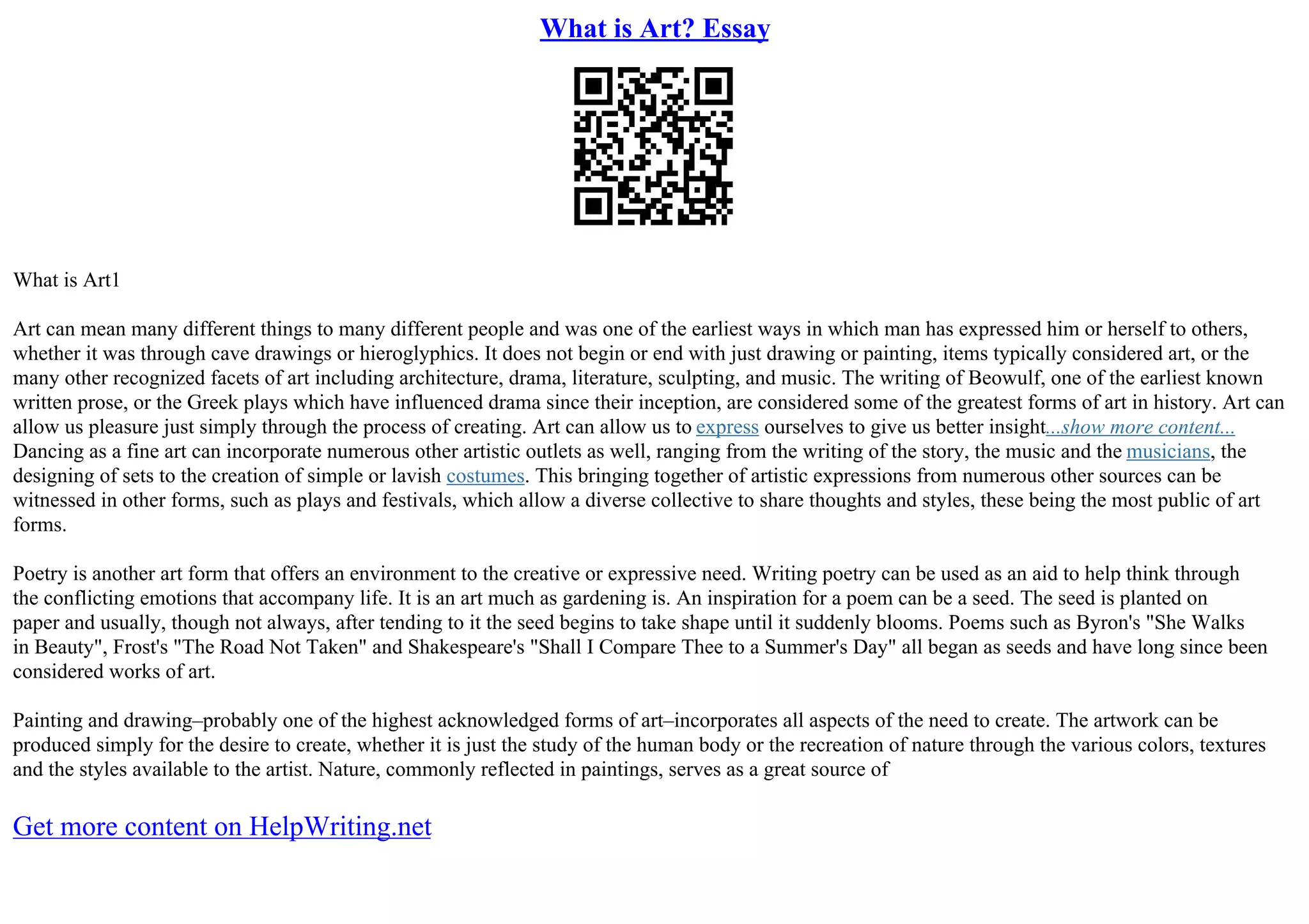 What is Art? Essay
What is Art1
Art can mean many different things to many different people and was one of the earliest ways in which man has expressed him or herself to others,
whether it was through cave drawings or hieroglyphics. It does not begin or end with just drawing or painting, items typically considered art, or the
many other recognized facets of art including architecture, drama, literature, sculpting, and music. The writing of Beowulf, one of the earliest known
written prose, or the Greek plays which have influenced drama since their inception, are considered some of the greatest forms of art in history. Art can
allow us pleasure just simply through the process of creating. Art can allow us to express ourselves to give us better insight...show more content...
Dancing as a fine art can incorporate numerous other artistic outlets as well, ranging from the writing of the story, the music and the musicians, the
designing of sets to the creation of simple or lavish costumes. This bringing together of artistic expressions from numerous other sources can be
witnessed in other forms, such as plays and festivals, which allow a diverse collective to share thoughts and styles, these being the most public of art
forms.
Poetry is another art form that offers an environment to the creative or expressive need. Writing poetry can be used as an aid to help think through
the conflicting emotions that accompany life. It is an art much as gardening is. An inspiration for a poem can be a seed. The seed is planted on
paper and usually, though not always, after tending to it the seed begins to take shape until it suddenly blooms. Poems such as Byron's "She Walks
in Beauty", Frost's "The Road Not Taken" and Shakespeare's "Shall I Compare Thee to a Summer's Day" all began as seeds and have long since been
considered works of art.
Painting and drawing–probably one of the highest acknowledged forms of art–incorporates all aspects of the need to create. The artwork can be
produced simply for the desire to create, whether it is just the study of the human body or the recreation of nature through the various colors, textures
and the styles available to the artist. Nature, commonly reflected in paintings, serves as a great source of
Get more content on HelpWriting.net
 