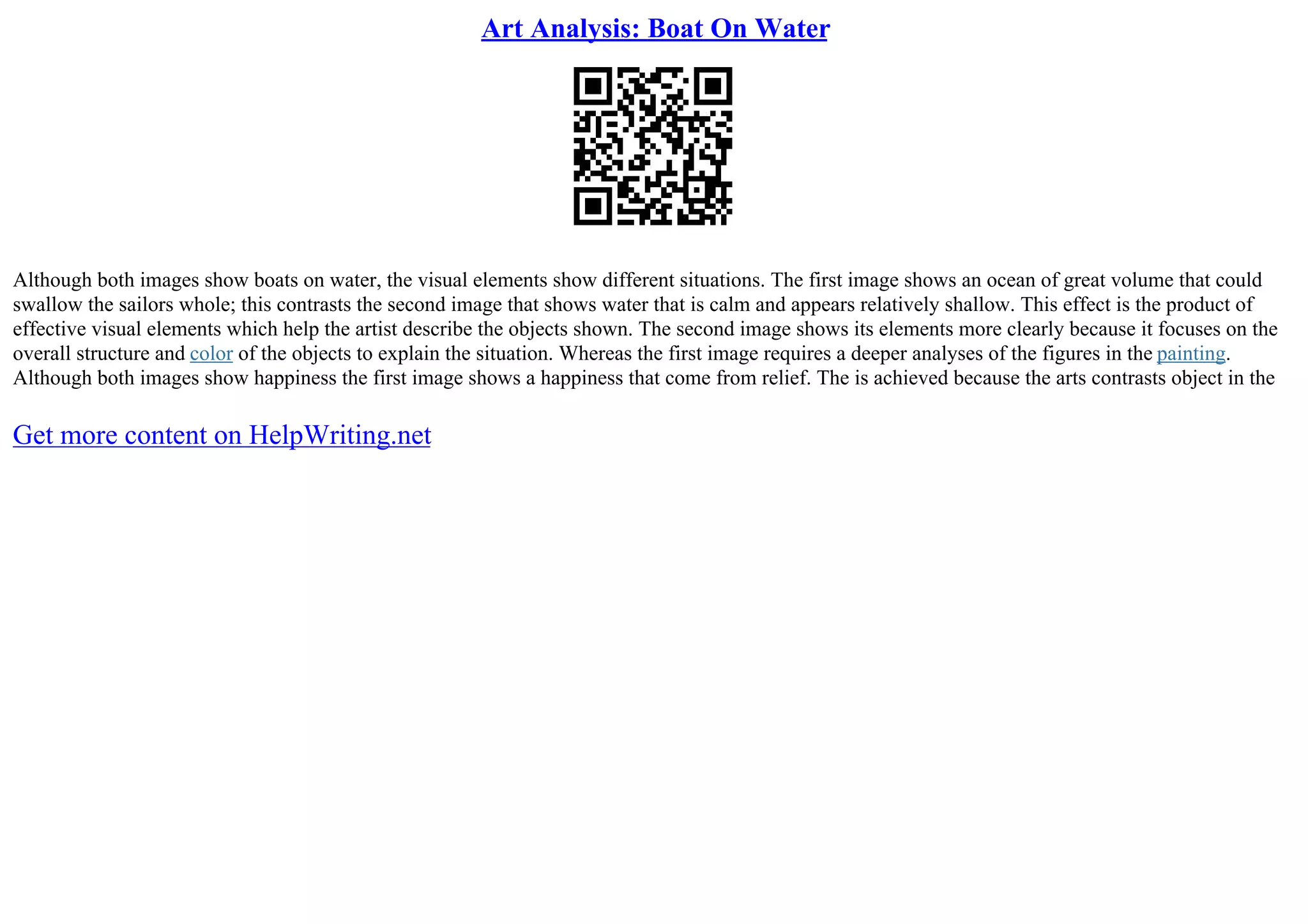 Art Analysis: Boat On Water
Although both images show boats on water, the visual elements show different situations. The first image shows an ocean of great volume that could
swallow the sailors whole; this contrasts the second image that shows water that is calm and appears relatively shallow. This effect is the product of
effective visual elements which help the artist describe the objects shown. The second image shows its elements more clearly because it focuses on the
overall structure and color of the objects to explain the situation. Whereas the first image requires a deeper analyses of the figures in the painting.
Although both images show happiness the first image shows a happiness that come from relief. The is achieved because the arts contrasts object in the
Get more content on HelpWriting.net
 