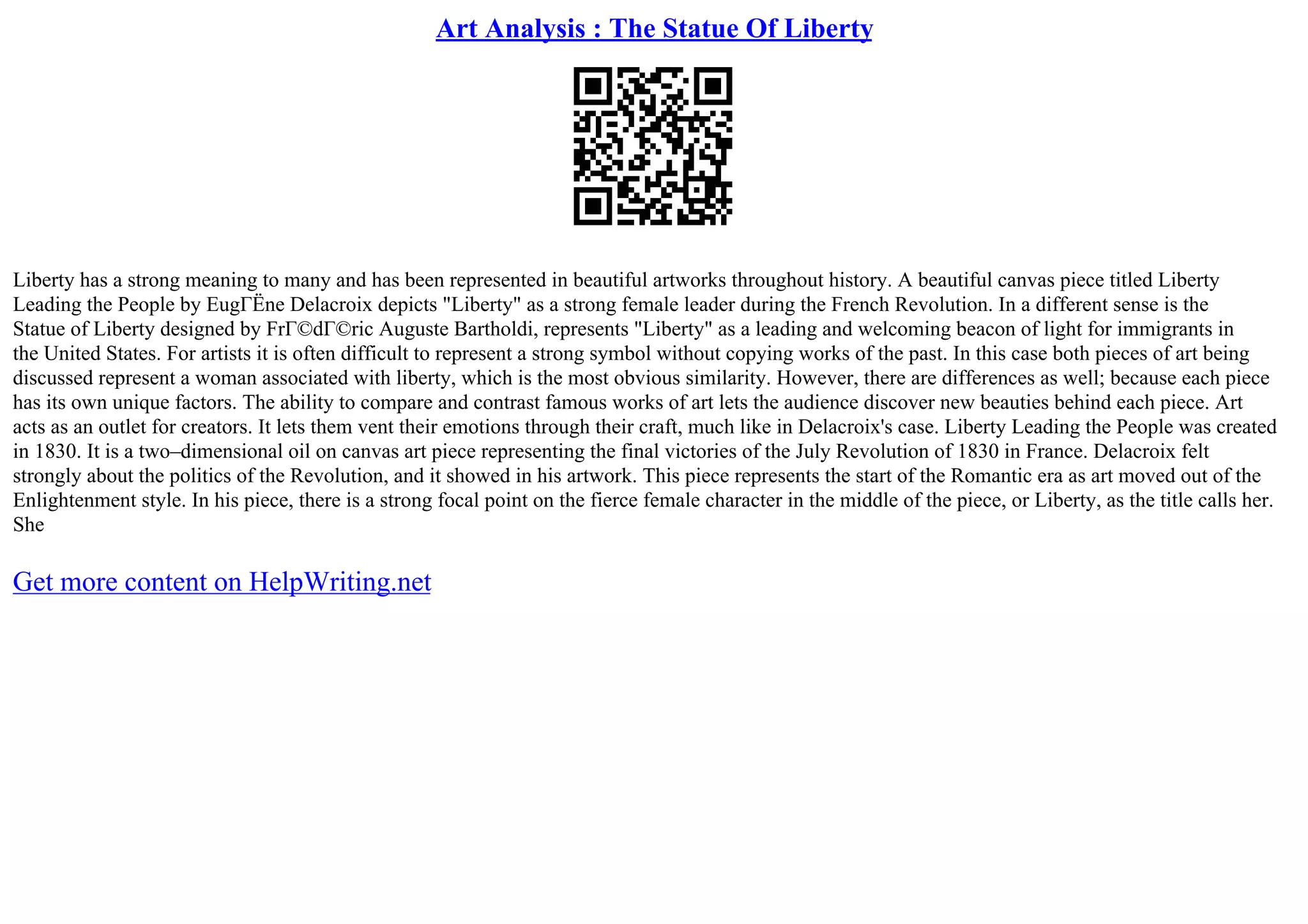 Art Analysis : The Statue Of Liberty
Liberty has a strong meaning to many and has been represented in beautiful artworks throughout history. A beautiful canvas piece titled Liberty
Leading the People by EugГЁne Delacroix depicts "Liberty" as a strong female leader during the French Revolution. In a different sense is the
Statue of Liberty designed by FrГ©dГ©ric Auguste Bartholdi, represents "Liberty" as a leading and welcoming beacon of light for immigrants in
the United States. For artists it is often difficult to represent a strong symbol without copying works of the past. In this case both pieces of art being
discussed represent a woman associated with liberty, which is the most obvious similarity. However, there are differences as well; because each piece
has its own unique factors. The ability to compare and contrast famous works of art lets the audience discover new beauties behind each piece. Art
acts as an outlet for creators. It lets them vent their emotions through their craft, much like in Delacroix's case. Liberty Leading the People was created
in 1830. It is a two–dimensional oil on canvas art piece representing the final victories of the July Revolution of 1830 in France. Delacroix felt
strongly about the politics of the Revolution, and it showed in his artwork. This piece represents the start of the Romantic era as art moved out of the
Enlightenment style. In his piece, there is a strong focal point on the fierce female character in the middle of the piece, or Liberty, as the title calls her.
She
Get more content on HelpWriting.net
 