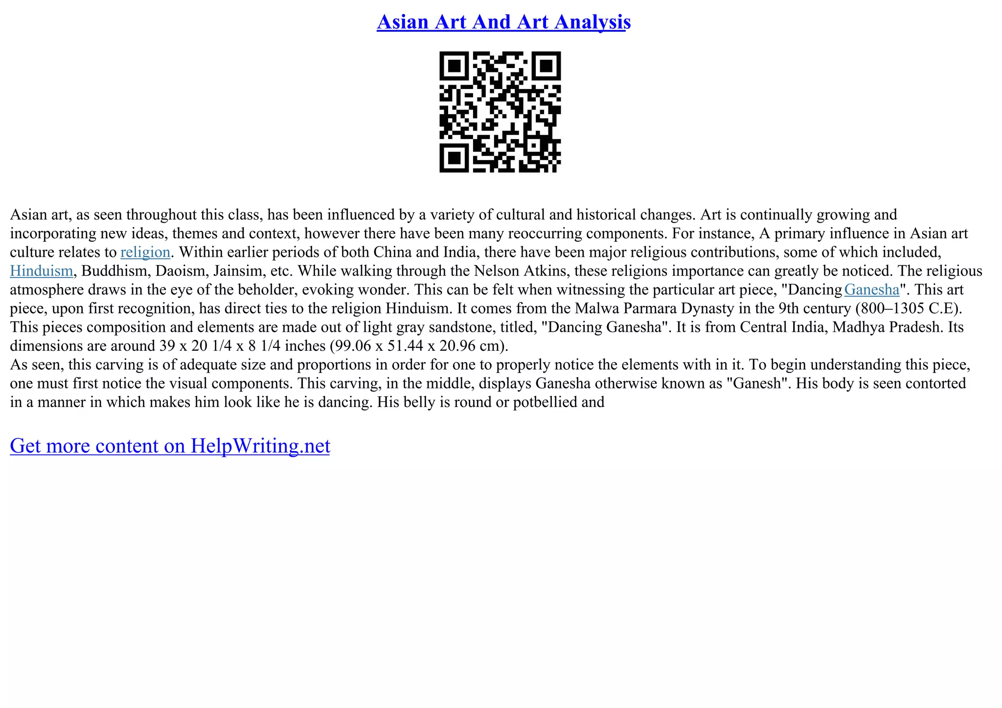Asian Art And Art Analysis
Asian art, as seen throughout this class, has been influenced by a variety of cultural and historical changes. Art is continually growing and
incorporating new ideas, themes and context, however there have been many reoccurring components. For instance, A primary influence in Asian art
culture relates to religion. Within earlier periods of both China and India, there have been major religious contributions, some of which included,
Hinduism, Buddhism, Daoism, Jainsim, etc. While walking through the Nelson Atkins, these religions importance can greatly be noticed. The religious
atmosphere draws in the eye of the beholder, evoking wonder. This can be felt when witnessing the particular art piece, "DancingGanesha". This art
piece, upon first recognition, has direct ties to the religion Hinduism. It comes from the Malwa Parmara Dynasty in the 9th century (800–1305 C.E).
This pieces composition and elements are made out of light gray sandstone, titled, "Dancing Ganesha". It is from Central India, Madhya Pradesh. Its
dimensions are around 39 x 20 1/4 x 8 1/4 inches (99.06 x 51.44 x 20.96 cm).
As seen, this carving is of adequate size and proportions in order for one to properly notice the elements with in it. To begin understanding this piece,
one must first notice the visual components. This carving, in the middle, displays Ganesha otherwise known as "Ganesh". His body is seen contorted
in a manner in which makes him look like he is dancing. His belly is round or potbellied and
Get more content on HelpWriting.net
 