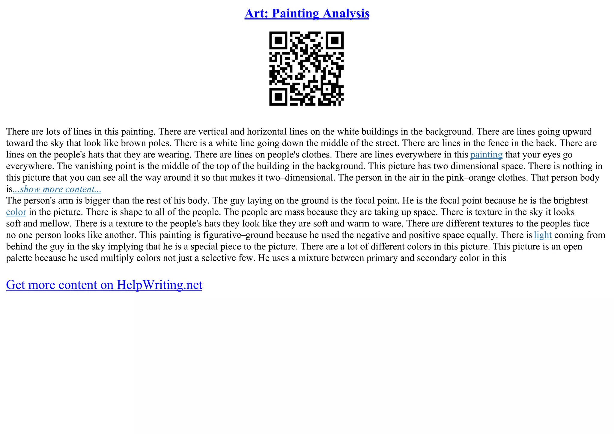 Art: Painting Analysis
There are lots of lines in this painting. There are vertical and horizontal lines on the white buildings in the background. There are lines going upward
toward the sky that look like brown poles. There is a white line going down the middle of the street. There are lines in the fence in the back. There are
lines on the people's hats that they are wearing. There are lines on people's clothes. There are lines everywhere in this painting that your eyes go
everywhere. The vanishing point is the middle of the top of the building in the background. This picture has two dimensional space. There is nothing in
this picture that you can see all the way around it so that makes it two–dimensional. The person in the air in the pink–orange clothes. That person body
is...show more content...
The person's arm is bigger than the rest of his body. The guy laying on the ground is the focal point. He is the focal point because he is the brightest
color in the picture. There is shape to all of the people. The people are mass because they are taking up space. There is texture in the sky it looks
soft and mellow. There is a texture to the people's hats they look like they are soft and warm to ware. There are different textures to the peoples face
no one person looks like another. This painting is figurative–ground because he used the negative and positive space equally. There islight coming from
behind the guy in the sky implying that he is a special piece to the picture. There are a lot of different colors in this picture. This picture is an open
palette because he used multiply colors not just a selective few. He uses a mixture between primary and secondary color in this
Get more content on HelpWriting.net
 