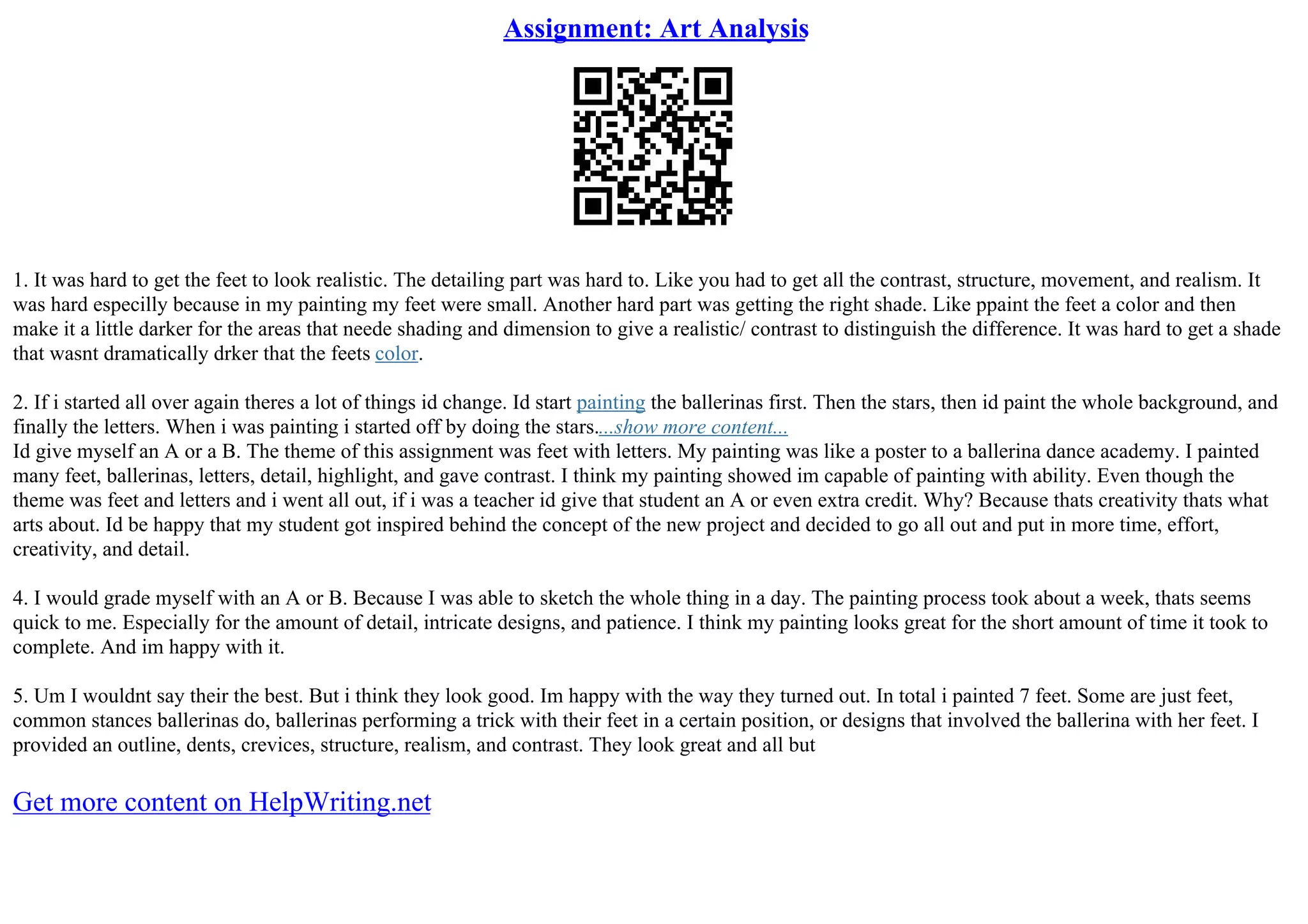 Assignment: Art Analysis
1. It was hard to get the feet to look realistic. The detailing part was hard to. Like you had to get all the contrast, structure, movement, and realism. It
was hard especilly because in my painting my feet were small. Another hard part was getting the right shade. Like ppaint the feet a color and then
make it a little darker for the areas that neede shading and dimension to give a realistic/ contrast to distinguish the difference. It was hard to get a shade
that wasnt dramatically drker that the feets color.
2. If i started all over again theres a lot of things id change. Id start painting the ballerinas first. Then the stars, then id paint the whole background, and
finally the letters. When i was painting i started off by doing the stars....show more content...
Id give myself an A or a B. The theme of this assignment was feet with letters. My painting was like a poster to a ballerina dance academy. I painted
many feet, ballerinas, letters, detail, highlight, and gave contrast. I think my painting showed im capable of painting with ability. Even though the
theme was feet and letters and i went all out, if i was a teacher id give that student an A or even extra credit. Why? Because thats creativity thats what
arts about. Id be happy that my student got inspired behind the concept of the new project and decided to go all out and put in more time, effort,
creativity, and detail.
4. I would grade myself with an A or B. Because I was able to sketch the whole thing in a day. The painting process took about a week, thats seems
quick to me. Especially for the amount of detail, intricate designs, and patience. I think my painting looks great for the short amount of time it took to
complete. And im happy with it.
5. Um I wouldnt say their the best. But i think they look good. Im happy with the way they turned out. In total i painted 7 feet. Some are just feet,
common stances ballerinas do, ballerinas performing a trick with their feet in a certain position, or designs that involved the ballerina with her feet. I
provided an outline, dents, crevices, structure, realism, and contrast. They look great and all but
Get more content on HelpWriting.net
 