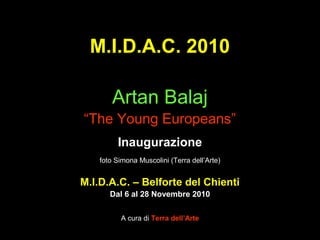 M.I.D.A.C. 2010
Artan Balaj
“The Young Europeans”
Inaugurazione
foto Simona Muscolini (Terra dell’Arte)
M.I.D.A.C. – Belforte del Chienti
Dal 6 al 28 Novembre 2010
A cura di Terra dell’Arte
 