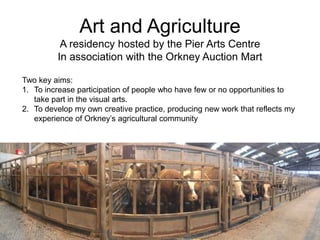 Art and Agriculture
A residency hosted by the Pier Arts Centre
In association with the Orkney Auction Mart
Two key aims:
1. To increase participation of people who have few or no opportunities to
take part in the visual arts.
2. To develop my own creative practice, producing new work that reflects my
experience of Orkney’s agricultural community
 