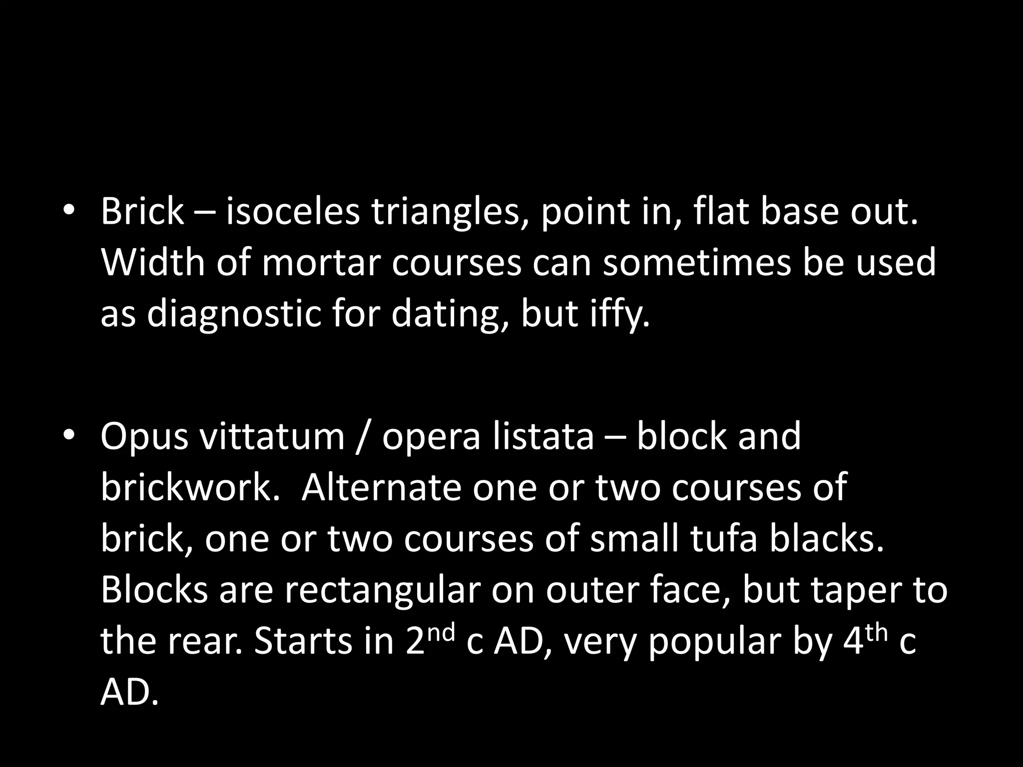 • Brick – isoceles triangles, point in, flat base out.
Width of mortar courses can sometimes be used
as diagnostic for dating, but iffy.

• Opus vittatum / opera listata – block and
brickwork. Alternate one or two courses of
brick, one or two courses of small tufa blacks.
Blocks are rectangular on outer face, but taper to
the rear. Starts in 2nd c AD, very popular by 4th c
AD.

 