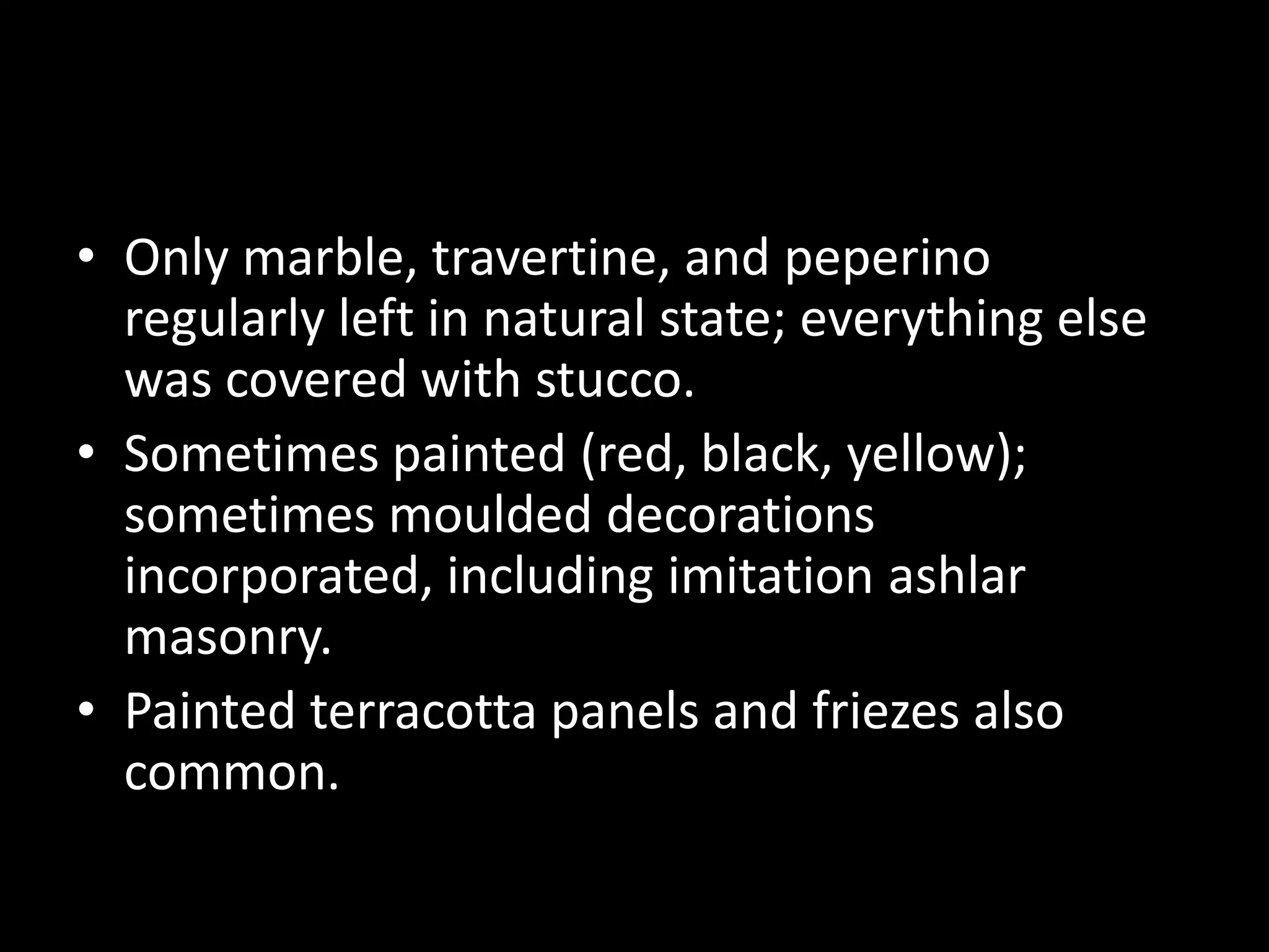 • Only marble, travertine, and peperino
regularly left in natural state; everything else
was covered with stucco.
• Sometimes painted (red, black, yellow);
sometimes moulded decorations
incorporated, including imitation ashlar
masonry.
• Painted terracotta panels and friezes also
common.

 
