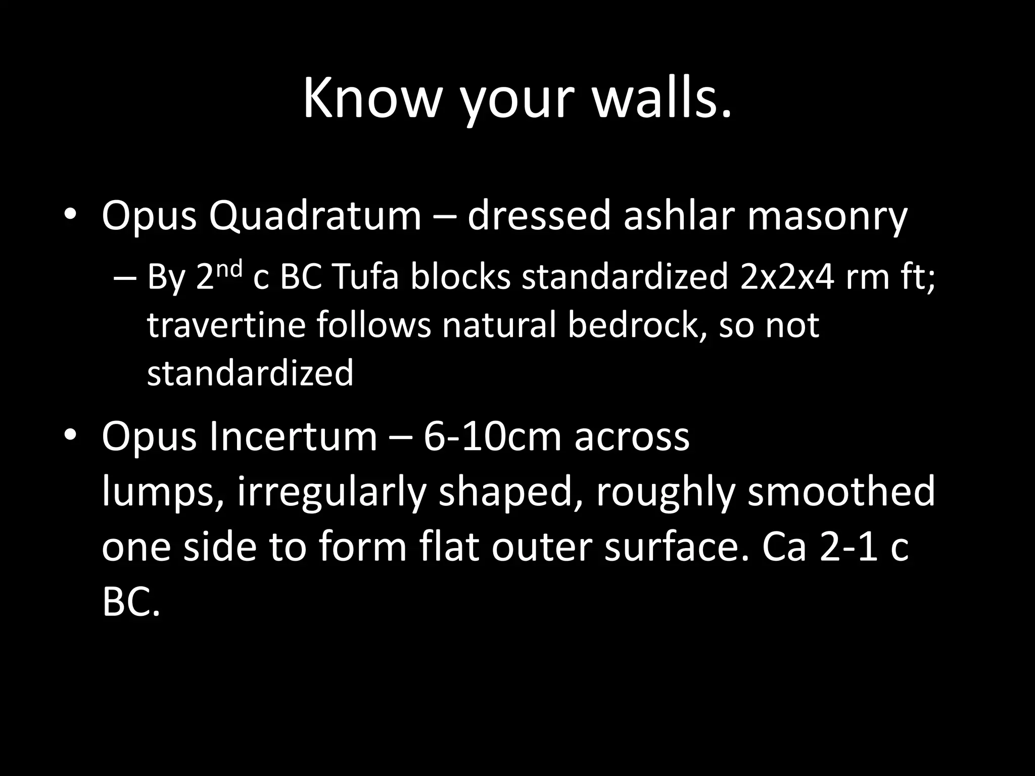 Know your walls.
• Opus Quadratum – dressed ashlar masonry
– By 2nd c BC Tufa blocks standardized 2x2x4 rm ft;
travertine follows natural bedrock, so not
standardized

• Opus Incertum – 6-10cm across
lumps, irregularly shaped, roughly smoothed
one side to form flat outer surface. Ca 2-1 c
BC.

 