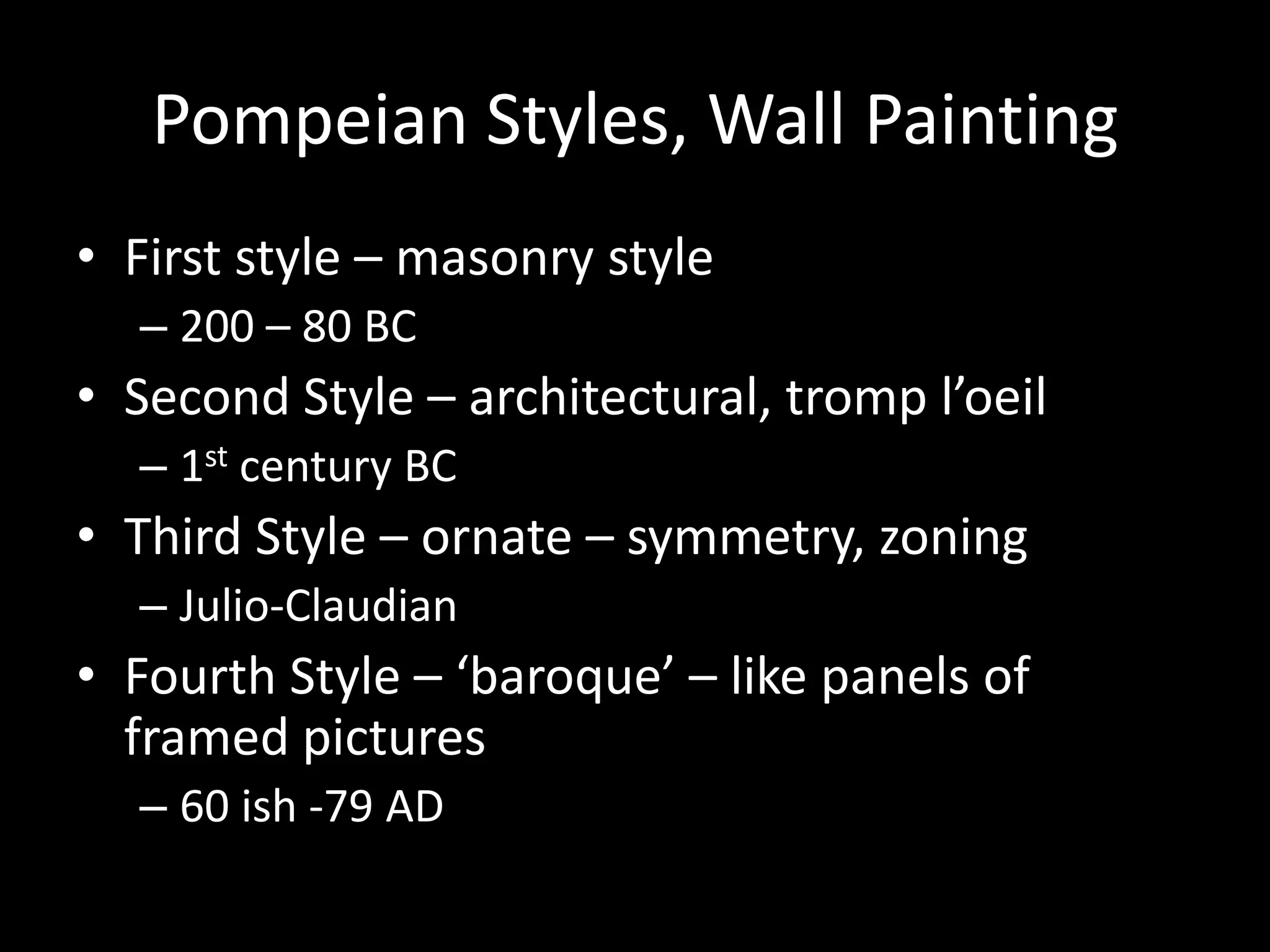Pompeian Styles, Wall Painting
• First style – masonry style
– 200 – 80 BC

• Second Style – architectural, tromp l’oeil
– 1st century BC

• Third Style – ornate – symmetry, zoning
– Julio-Claudian

• Fourth Style – ‘baroque’ – like panels of
framed pictures
– 60 ish -79 AD

 