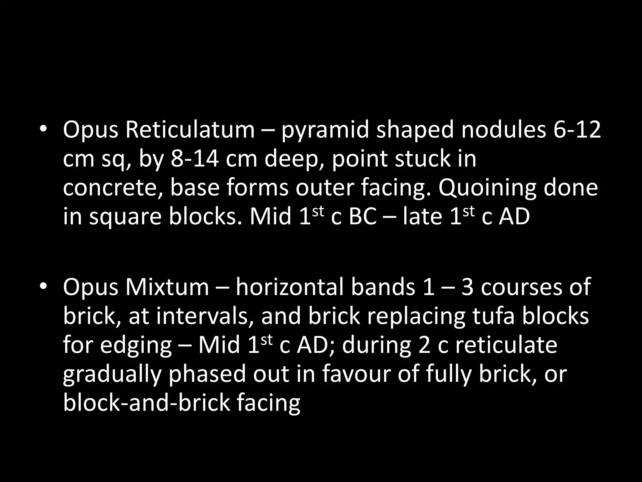 • Opus Reticulatum – pyramid shaped nodules 6-12
cm sq, by 8-14 cm deep, point stuck in
concrete, base forms outer facing. Quoining done
in square blocks. Mid 1st c BC – late 1st c AD

• Opus Mixtum – horizontal bands 1 – 3 courses of
brick, at intervals, and brick replacing tufa blocks
for edging – Mid 1st c AD; during 2 c reticulate
gradually phased out in favour of fully brick, or
block-and-brick facing

 