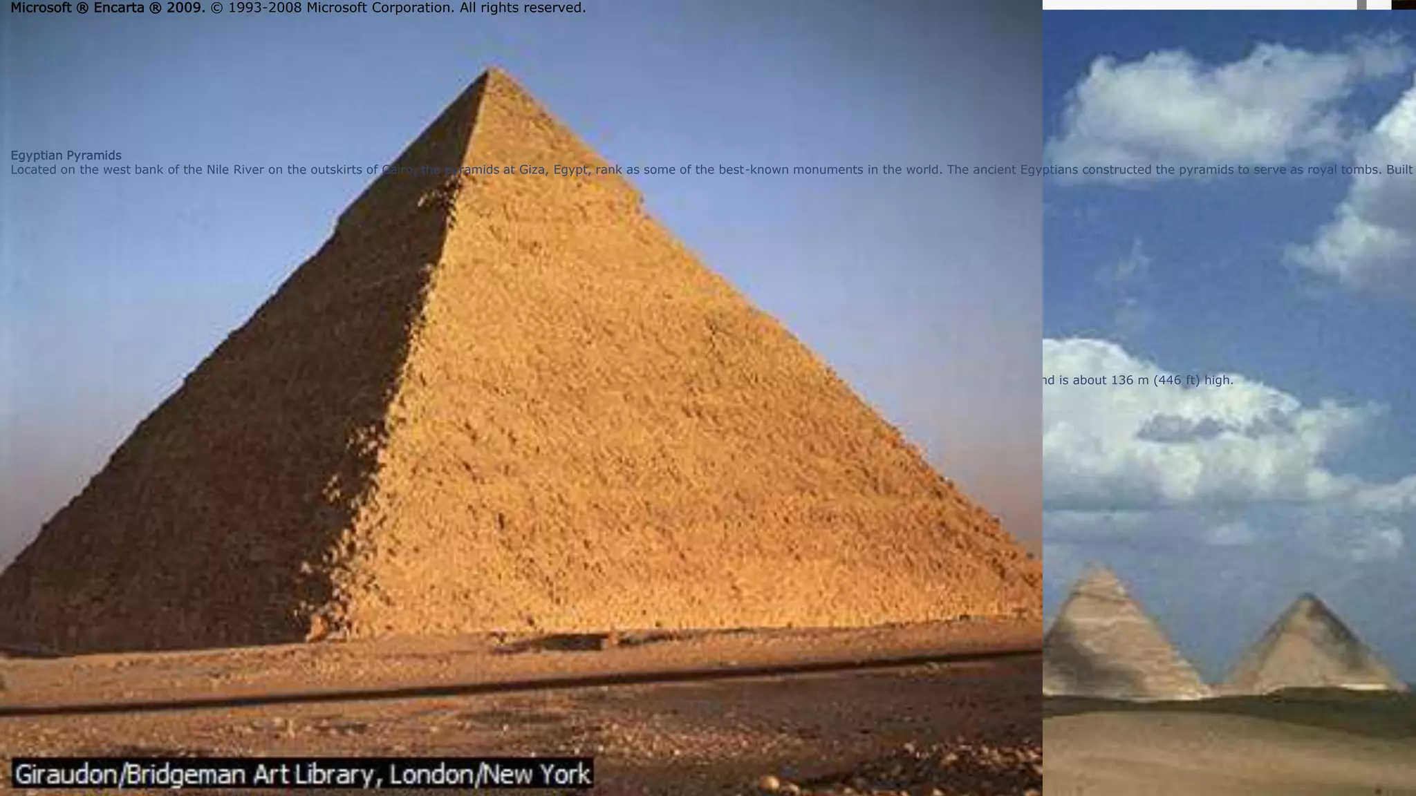 yramid of Khafre at Giza
he pyramids at Giza in Egypt are among the best-known pieces of architecture in the world. The Pyramid of Khafre was built as the final resting place of the pharaoh Khafre and is about 136 m (446 ft) high.
Giraudon/Bridgeman Art Library, London/New York
Microsoft ® Encarta ® 2009. © 1993-2008 Microsoft Corporation. All rights reserved.
Egyptian Pyramids
Located on the west bank of the Nile River on the outskirts of Cairo, the pyramids at Giza, Egypt, rank as some of the best-known monuments in the world. The ancient Egyptians constructed the pyramids to serve as royal tombs. Built
Microsoft ® Encarta ® 2009. © 1993-2008 Microsoft Corporation. All rights reserved.
 