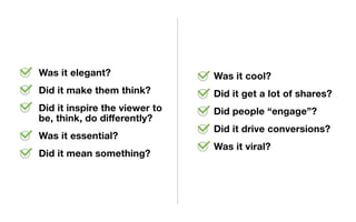Was it elegant?
Did it make them think?
Did it inspire the viewer to
be, think, do differently?
Was it essential?
Did it mean something?
Was it cool?
Did it get a lot of shares?
Did people “engage”?
Did it drive conversions?
Was it viral?
 