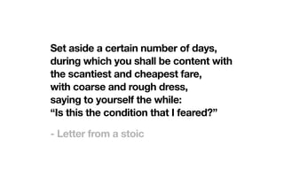 Set aside a certain number of days,
during which you shall be content with
the scantiest and cheapest fare,
with coarse and rough dress,
saying to yourself the while:
“Is this the condition that I feared?”
- Letter from a stoic
 