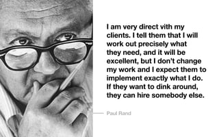 I am very direct vith my
clients. I tell them that I will
work out precisely what
they need, and it will be
excellent, but I don’t change
my work and I expect them to
implement exactly what I do.
If they want to dink around,
they can hire somebody else.
Paul Rand
 