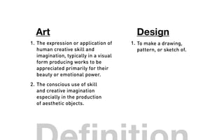 The expression or application of
human creative skill and
imagination, typically in a visual
form producing works to be
appreciated primarily for their
beauty or emotional power.
1. 1. To make a drawing,
pattern, or sketch of.
Art Design
The conscious use of skill
and creative imagination
especially in the production
of aesthetic objects.
2.
 
