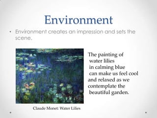 Environment
• Environment creates an impression and sets the
scene.
Claude Monet: Water Lilies
The painting of
water lilies
in calming blue
can make us feel cool
and relaxed as we
contemplate the
beautiful garden.
 