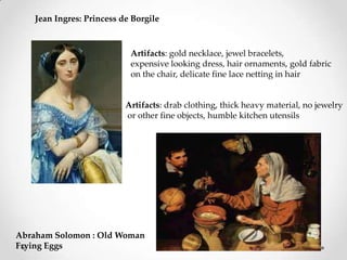 Jean Ingres: Princess de Borgile
Abraham Solomon : Old Woman
Frying Eggs
Artifacts: gold necklace, jewel bracelets,
expensive looking dress, hair ornaments, gold fabric
on the chair, delicate fine lace netting in hair
Artifacts: drab clothing, thick heavy material, no jewelry
or other fine objects, humble kitchen utensils
 