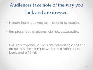 Audiences take note of the way you
look and are dressed
• Present the image you want people to receive.
• Use props: books, glasses, clothes, accessories.
• Dress appropriately: If you are presenting a speech
on business for example wear a suit rather than
jeans and a T-Shirt.
 