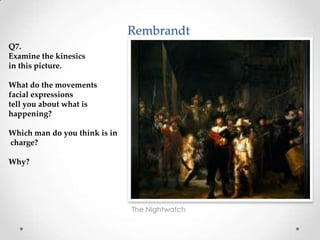 Rembrandt
The Nightwatch
Q7.
Examine the kinesics
in this picture.
What do the movements
facial expressions
tell you about what is
happening?
Which man do you think is in
charge?
Why?
 