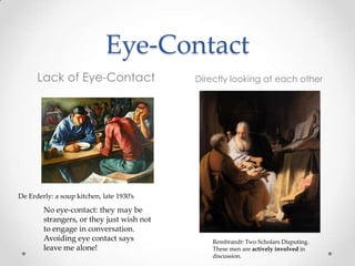 Eye-Contact
Lack of Eye-Contact Directly looking at each other
Rembrandt: Two Scholars Disputing.
These men are actively involved in
discussion.
No eye-contact: they may be
strangers, or they just wish not
to engage in conversation.
Avoiding eye contact says
leave me alone!
De Erderly: a soup kitchen, late 1930’s
 