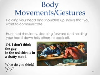 Body
Movements/Gestures
Holding your head and shoulders up shows that you
want to communicate.
Hunched shoulders, stooping forward and holding
your head down tells others to back off.
Q1. I don’t think
the guy
in the red shirt is in
a chatty mood.
What do you think?
Why?
 