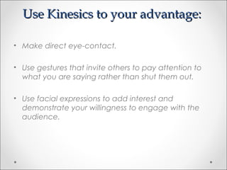 Use Kinesics to your advantage:Use Kinesics to your advantage:
• Make direct eye-contact.
• Use gestures that invite others to pay attention to
what you are saying rather than shut them out.
• Use facial expressions to add interest and
demonstrate your willingness to engage with the
audience.
 