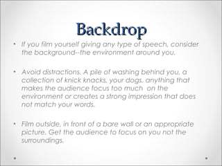 BackdropBackdrop
• If you film yourself giving any type of speech, consider
the background--the environment around you.
• Avoid distractions. A pile of washing behind you, a
collection of knick knacks, your dogs, anything that
makes the audience focus too much on the
environment or creates a strong impression that does
not match your words.
• Film outside, in front of a bare wall or an appropriate
picture. Get the audience to focus on you not the
surroundings.
 