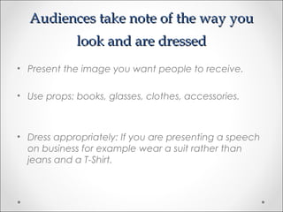 Audiences take note of the way youAudiences take note of the way you
look and are dressedlook and are dressed
• Present the image you want people to receive.
• Use props: books, glasses, clothes, accessories.
• Dress appropriately: If you are presenting a speech
on business for example wear a suit rather than
jeans and a T-Shirt.
 