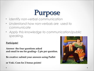 PurposePurpose
• Identify non-verbal communication
• Understand how non-verbals are used to
communicate
• Apply this knowledge to communication/public
speaking.
Participate!
Answer the four questions asked
and email to me for grading-- 2 pts per question.
Be creative: submit your answers using Padlet
or Voki. Com for 2 bonus points!
 