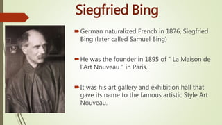 Siegfried Bing
German naturalized French in 1876, Siegfried
Bing (later called Samuel Bing)
He was the founder in 1895 of " La Maison de
l'Art Nouveau " in Paris.
It was his art gallery and exhibition hall that
gave its name to the famous artistic Style Art
Nouveau.
 