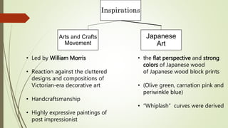 Inspirations
Arts and Crafts
Movement
Japanese
Art
• Led by William Morris
• Reaction against the cluttered
designs and compositions of
Victorian-era decorative art
• Handcraftsmanship
• Highly expressive paintings of
post impressionist
• the flat perspective and strong
colors of Japanese wood
of Japanese wood block prints
• (Olive green, carnation pink and
periwinkle blue)
• “Whiplash” curves were derived
 