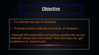 Objective
-: To cultivate the way of creativity.
-: To bring out the creativity and talent of students .
-:Through the competition and giving opportunity we can
motivate those who have talent. This how they can get
confidence to present self.
 