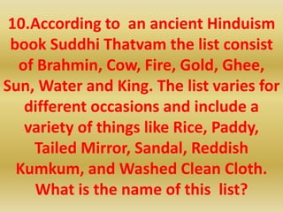 10.According to an ancient Hinduism
book Suddhi Thatvam the list consist
of Brahmin, Cow, Fire, Gold, Ghee,
Sun, Water and King. The list varies for
different occasions and include a
variety of things like Rice, Paddy,
Tailed Mirror, Sandal, Reddish
Kumkum, and Washed Clean Cloth.
What is the name of this list?
 