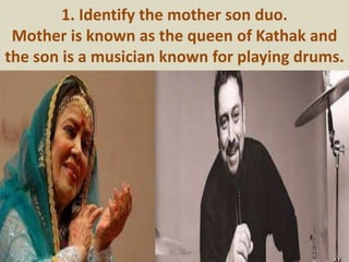1. Identify the mother son duo.
Mother is known as the queen of Kathak and
the son is a musician known for playing drums.
 